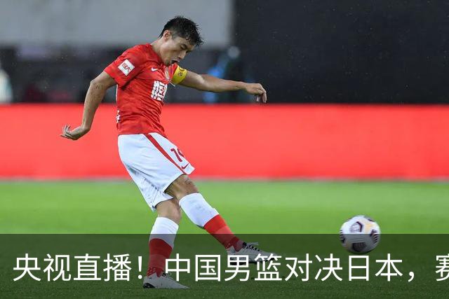 央视直播！中国男篮对决日本，赛前传来三大利好，赢球进入决赛指日可待