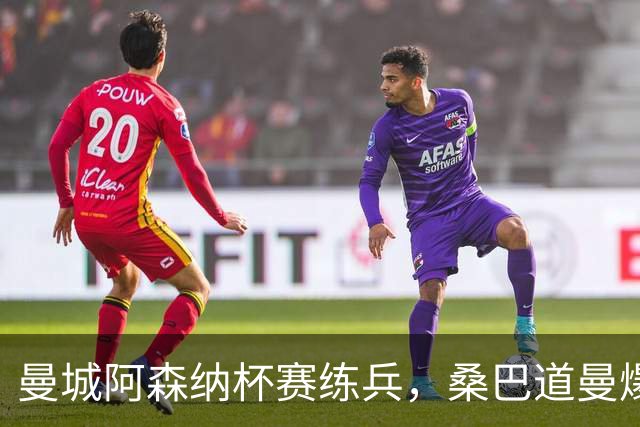 曼城阿森纳杯赛练兵，桑巴道曼爆发彰显豪门厚度